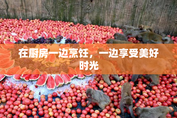 在厨房一边烹饪，一边享受美好时光