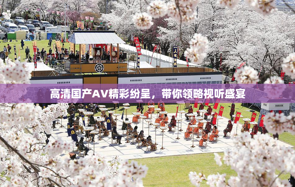 高清国产AV精彩纷呈，带你领略视听盛宴