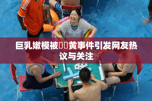 巨乳嫩模被❌‌黄事件引发网友热议与关注