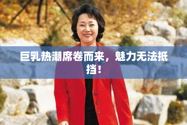 巨乳热潮席卷而来，魅力无法抵挡！