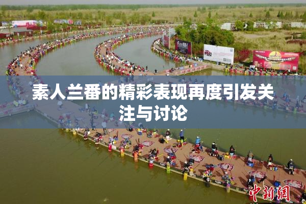 素人兰番的精彩表现再度引发关注与讨论
