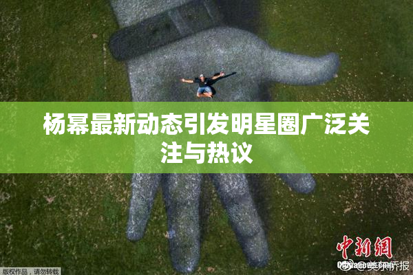 杨幂最新动态引发明星圈广泛关注与热议