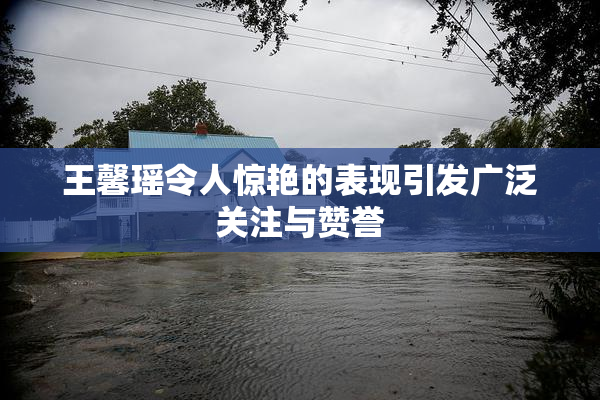 王馨瑶令人惊艳的表现引发广泛关注与赞誉