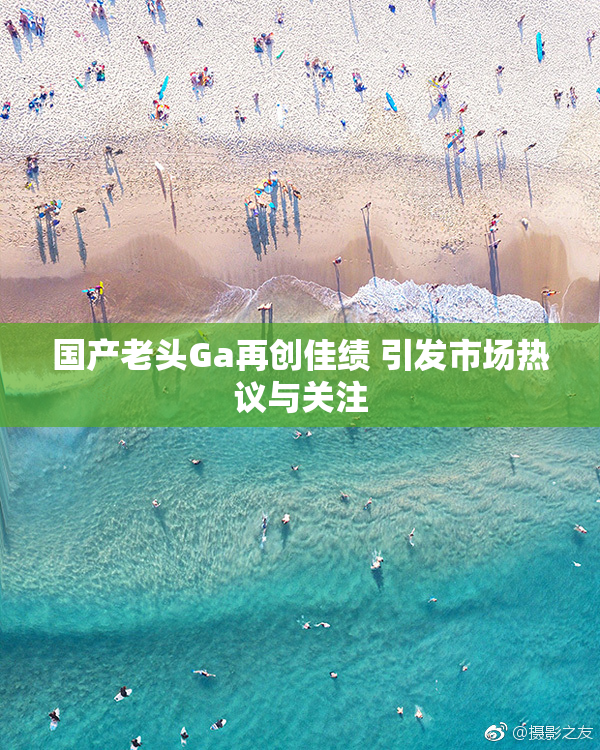 国产老头Ga再创佳绩 引发市场热议与关注