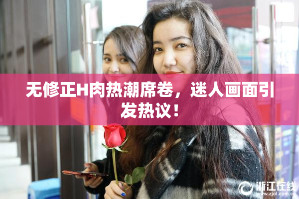无修正H肉热潮席卷，迷人画面引发热议！