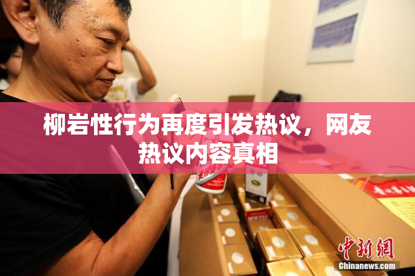 柳岩性行为再度引发热议，网友热议内容真相