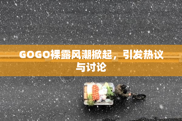 GOGO裸露风潮掀起，引发热议与讨论