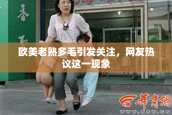 欧美老熟多毛引发关注，网友热议这一现象