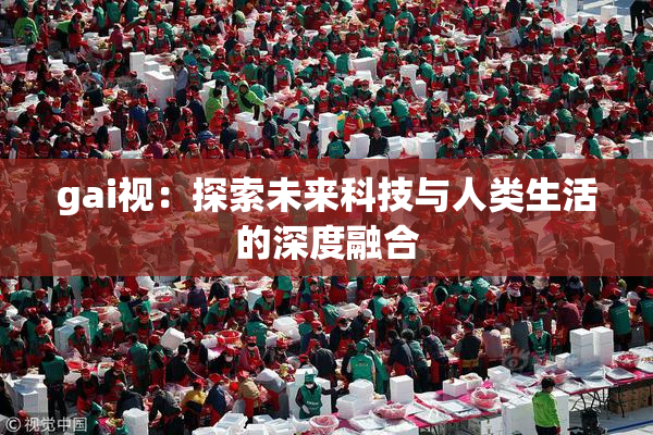 gai视：探索未来科技与人类生活的深度融合