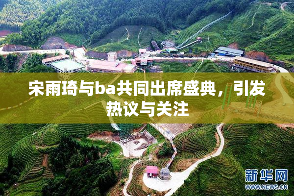 宋雨琦与ba共同出席盛典，引发热议与关注