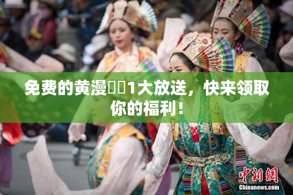 免费的黄漫❌‌1大放送，快来领取你的福利！