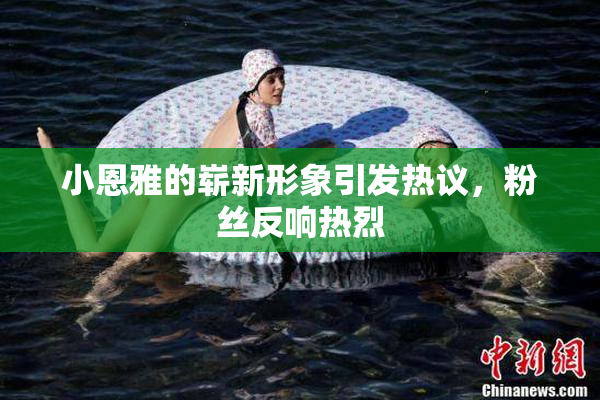 小恩雅的崭新形象引发热议，粉丝反响热烈