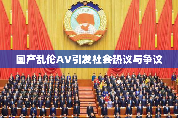 国产乱伦AV引发社会热议与争议