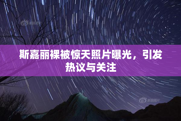 斯嘉丽裸被惊天照片曝光，引发热议与关注