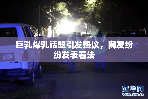 巨乳爆乳话题引发热议，网友纷纷发表看法