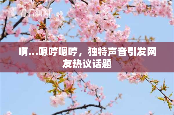 啊…嗯哼嗯哼，独特声音引发网友热议话题