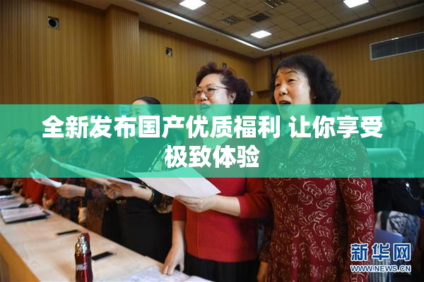 全新发布国产优质福利 让你享受极致体验