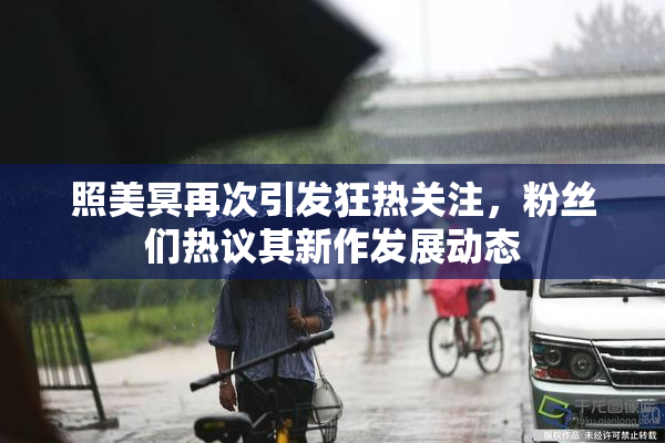 照美冥再次引发狂热关注，粉丝们热议其新作发展动态