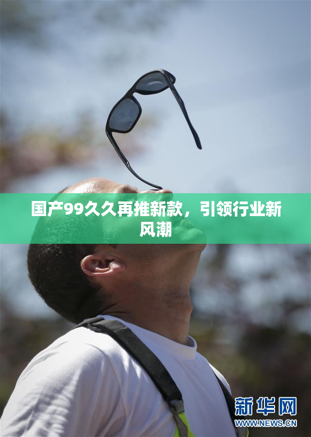 国产99久久再推新款，引领行业新风潮