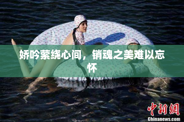娇吟萦绕心间，销魂之美难以忘怀