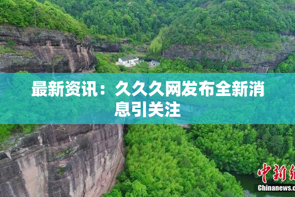最新资讯：久久久网发布全新消息引关注