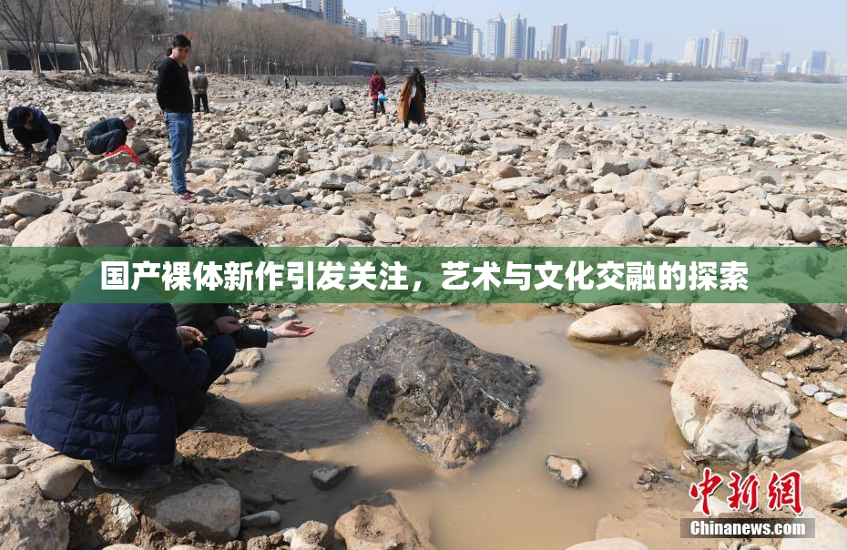国产裸体新作引发关注，艺术与文化交融的探索