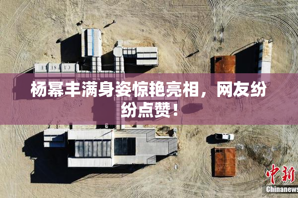 杨幂丰满身姿惊艳亮相，网友纷纷点赞！