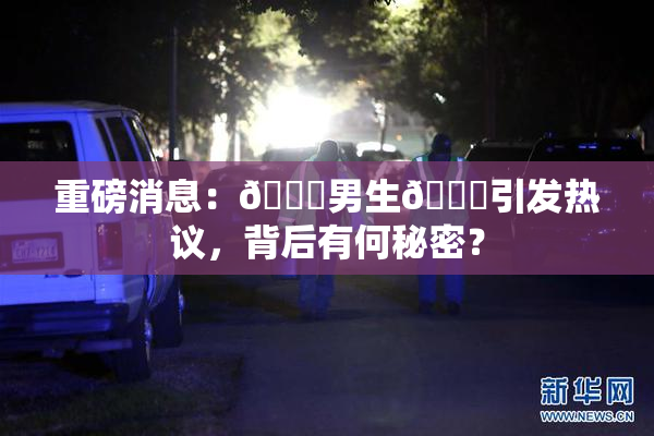 重磅消息：🔞男生🍆引发热议，背后有何秘密？