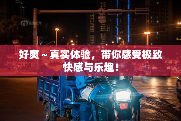 好爽～真实体验，带你感受极致快感与乐趣！