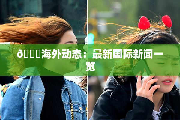 🔞海外动态：最新国际新闻一览