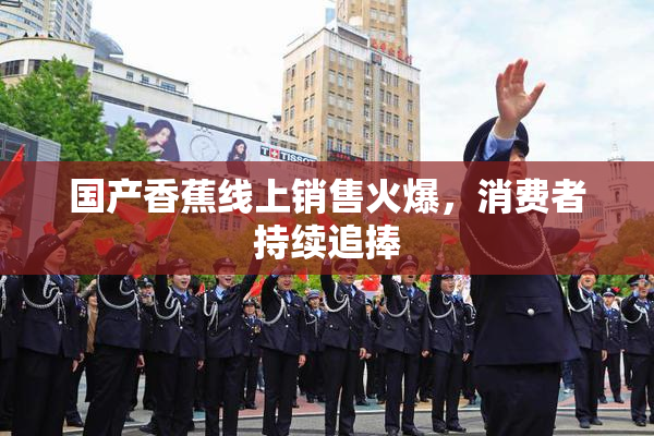 国产香蕉线上销售火爆，消费者持续追捧