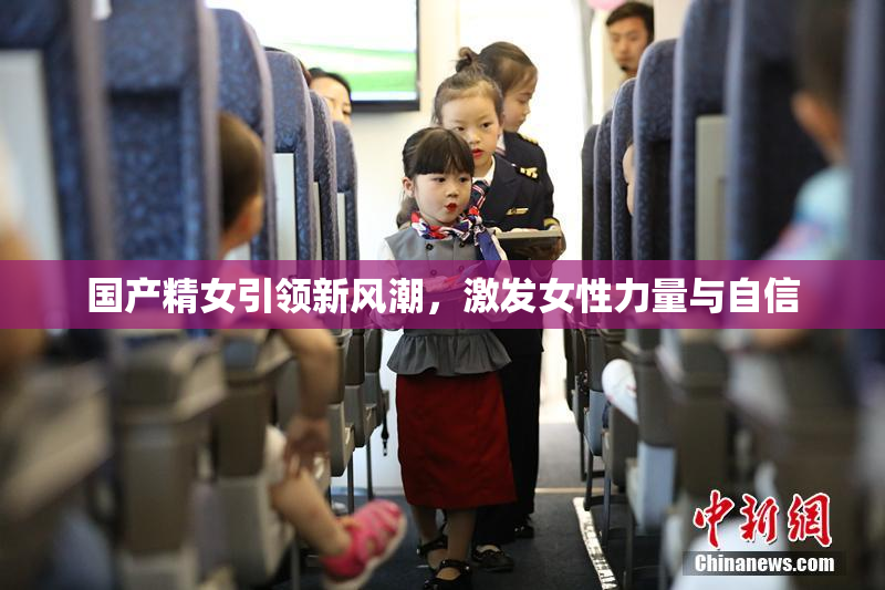 国产精女引领新风潮，激发女性力量与自信