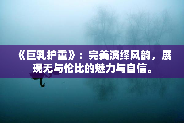 《巨乳护重》：完美演绎风韵，展现无与伦比的魅力与自信。