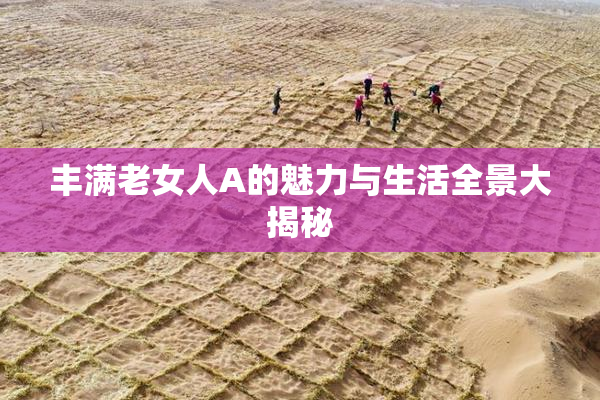 丰满老女人A的魅力与生活全景大揭秘