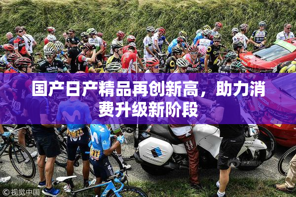 国产日产精品再创新高，助力消费升级新阶段