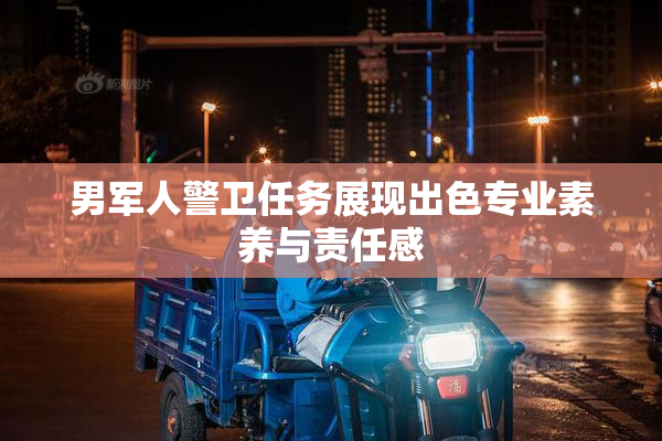 男军人警卫任务展现出色专业素养与责任感