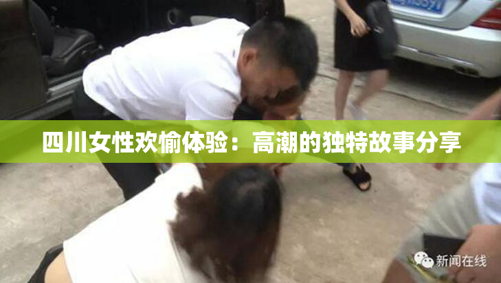 四川女性欢愉体验：高潮的独特故事分享