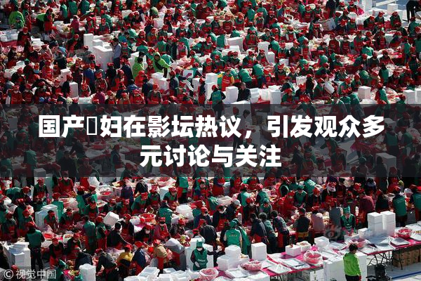 国产婬妇在影坛热议，引发观众多元讨论与关注