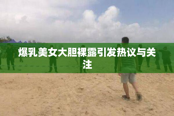 爆乳美女大胆裸露引发热议与关注