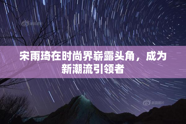 宋雨琦在时尚界崭露头角，成为新潮流引领者