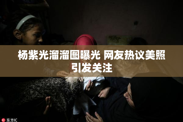 杨紫光溜溜图曝光 网友热议美照引发关注