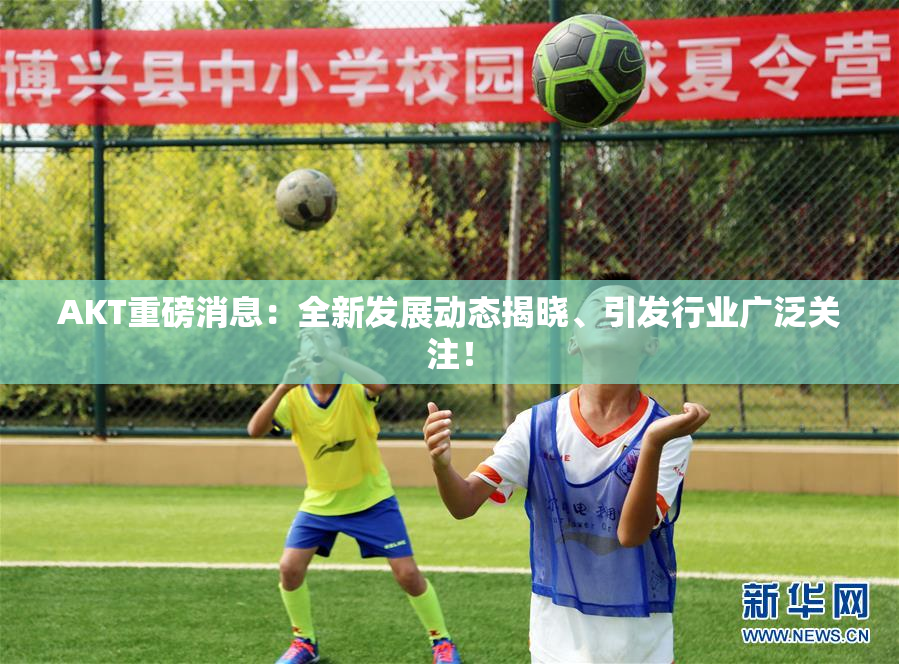 AKT重磅消息：全新发展动态揭晓、引发行业广泛关注！