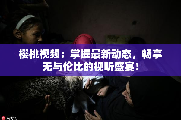 樱桃视频：掌握最新动态，畅享无与伦比的视听盛宴！