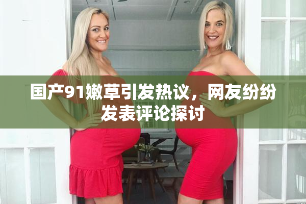 国产91嫩草引发热议，网友纷纷发表评论探讨