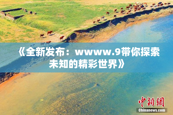 《全新发布：wwww.9带你探索未知的精彩世界》