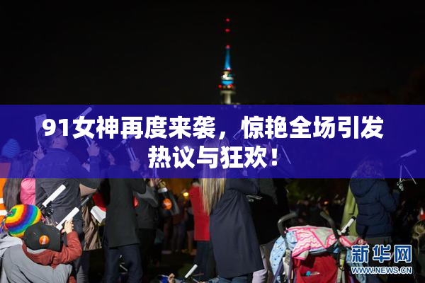 91女神再度来袭，惊艳全场引发热议与狂欢！