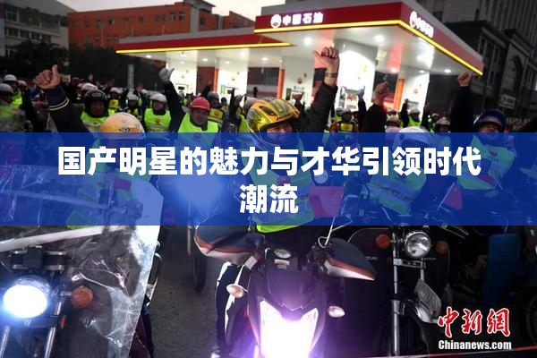 国产明星的魅力与才华引领时代潮流