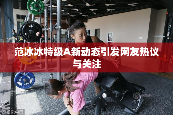 范冰冰特级A新动态引发网友热议与关注