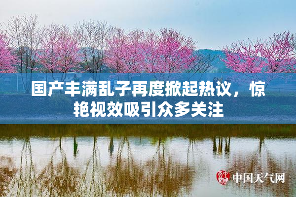 国产丰满乱子再度掀起热议，惊艳视效吸引众多关注