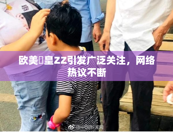 欧美嘼皇ZZ引发广泛关注，网络热议不断